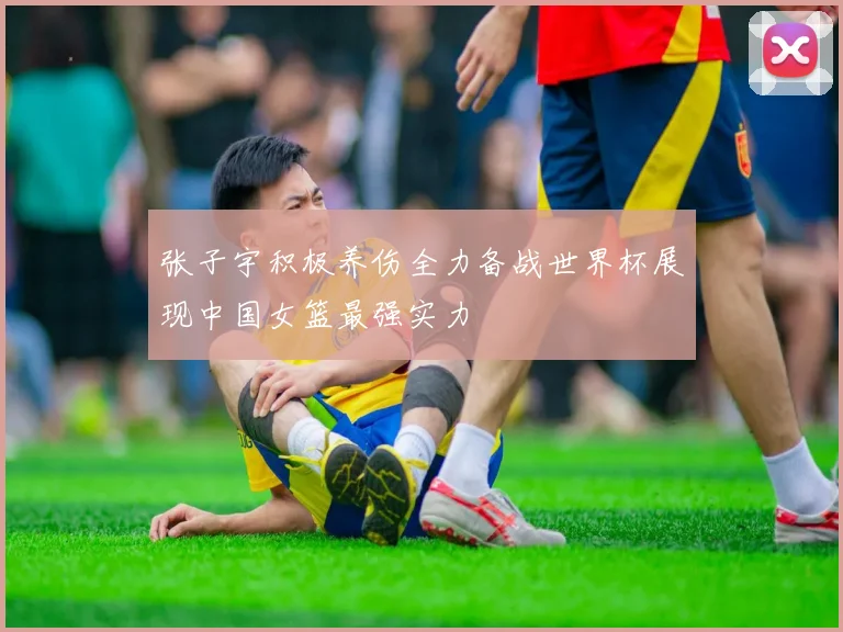 张子宇积极养伤全力备战世界杯展现中国女篮最强实力
