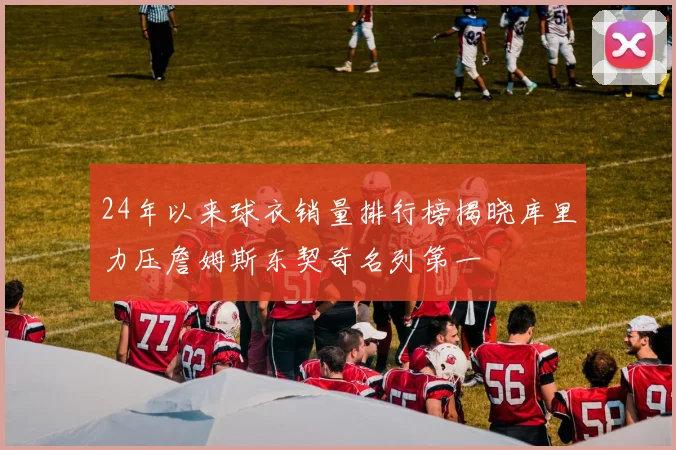 24年以来球衣销量排行榜揭晓库里力压詹姆斯东契奇名列第一