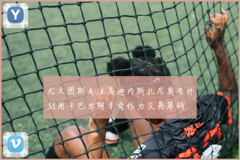 尤文图斯关注乌迪内斯扎尼奥洛计划用卡巴尔阿季奇作为交易筹码