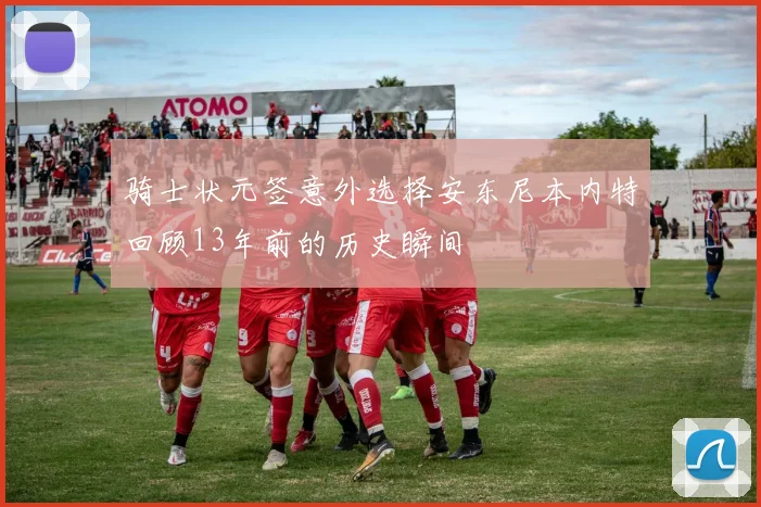 骑士状元签意外选择安东尼本内特回顾13年前的历史瞬间