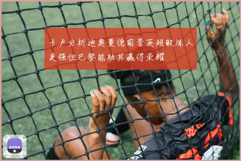 卡卢分析迪奥曼德前景英超锻炼人更强但巴黎能助其赢得荣耀