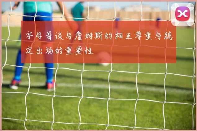 字母哥谈与詹姆斯的相互尊重与稳定出场的重要性