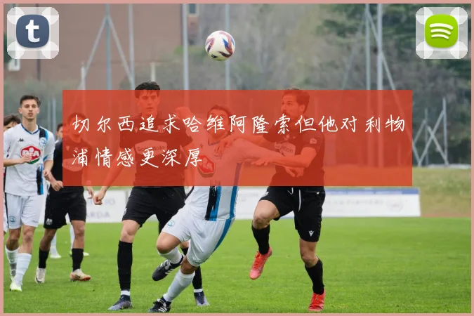 切尔西追求哈维阿隆索但他对利物浦情感更深厚