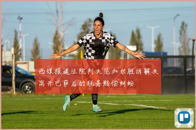 西媒报道法院判决范加尔胜诉解决离开巴萨后的税务赔偿纠纷
