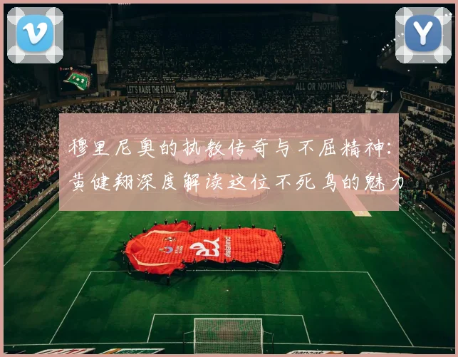 穆里尼奥的执教传奇与不屈精神：黄健翔深度解读这位不死鸟的魅力