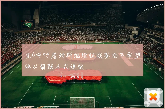 克6呼吁詹姆斯继续征战赛场不希望他以静默方式退役