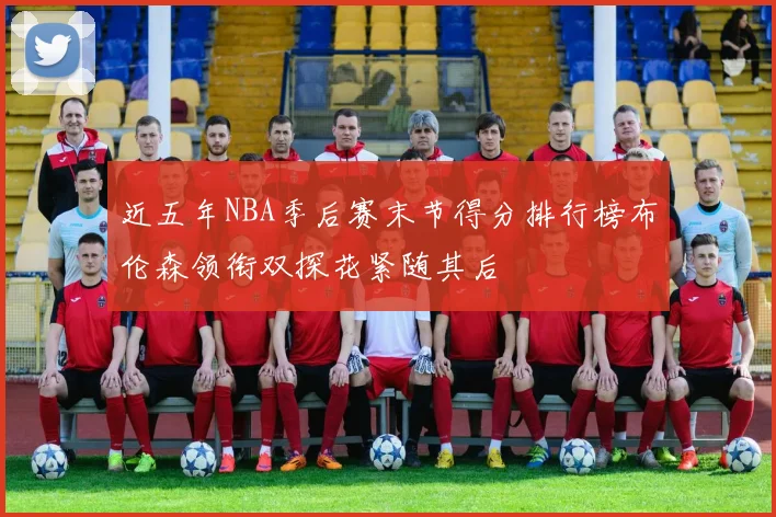 近五年NBA季后赛末节得分排行榜布伦森领衔双探花紧随其后