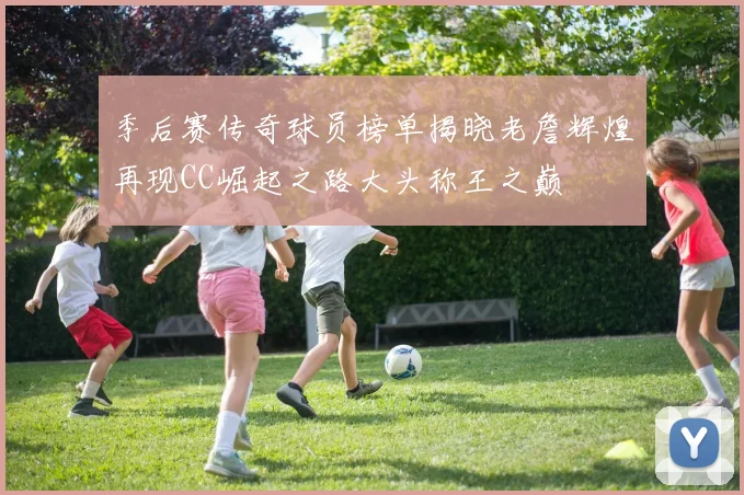 季后赛传奇球员榜单揭晓老詹辉煌再现CC崛起之路大头称王之巅
