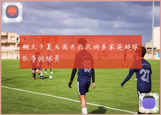 鲍文今夏或离开西汉姆多家英超球队争抢球员