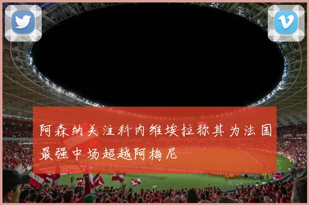 阿森纳关注科内维埃拉称其为法国最强中场超越阿梅尼