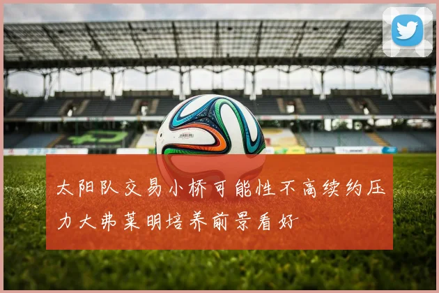 太阳队交易小桥可能性不高续约压力大弗莱明培养前景看好