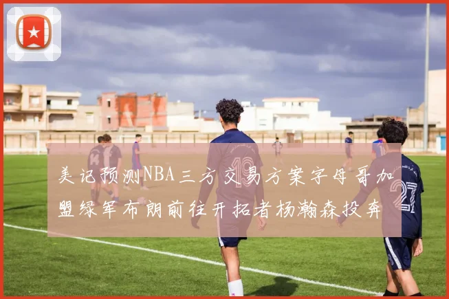 美记预测NBA三方交易方案字母哥加盟绿军布朗前往开拓者杨瀚森投奔雄鹿