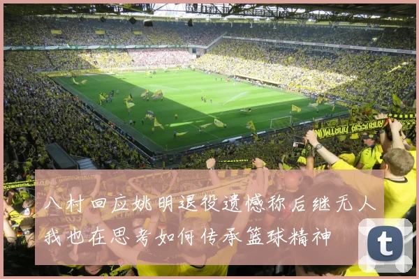 八村回应姚明退役遗憾称后继无人我也在思考如何传承篮球精神