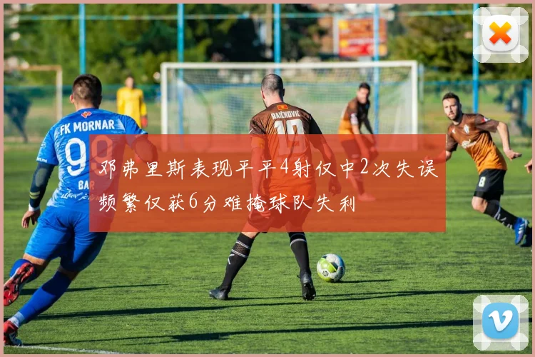 邓弗里斯表现平平4射仅中2次失误频繁仅获6分难掩球队失利