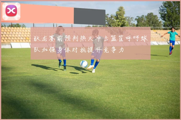 狄龙赛前预判热火冲击篮筐呼吁球队加强身体对抗提升竞争力