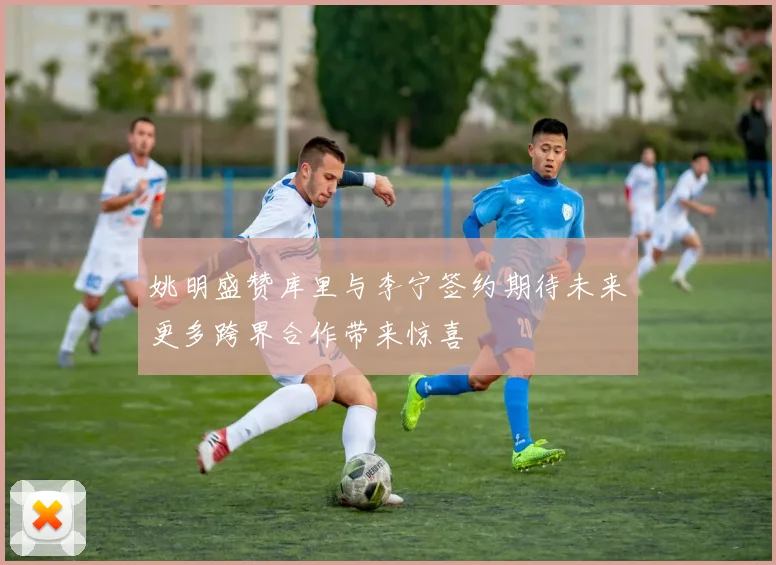 姚明盛赞库里与李宁签约期待未来更多跨界合作带来惊喜