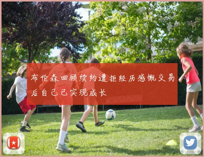 布伦森回顾续约遭拒经历感慨交易后自己已实现成长