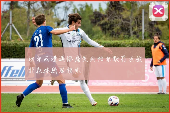 切尔西遭遇惨痛失利帕尔默罚点被扑森林稳居领先